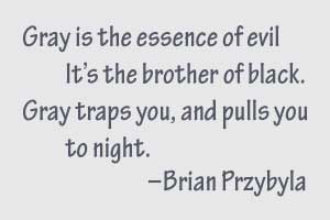 Gray is the essence of evil, it's the brother of black. Gray traps you, and pulls you to night.